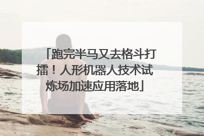 跑完半马又去格斗打擂！人形机器人技术试炼场加速应用落地