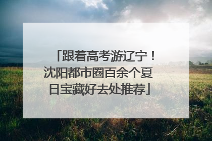 跟着高考游辽宁！沈阳都市圈百余个夏日宝藏好去处推荐