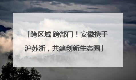 跨区域 跨部门！安徽携手沪苏浙，共建创新生态圈