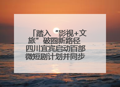 踏入“影视+文旅”破圈新路径 四川宜宾启动百部微短剧计划并同步开启演员招募
