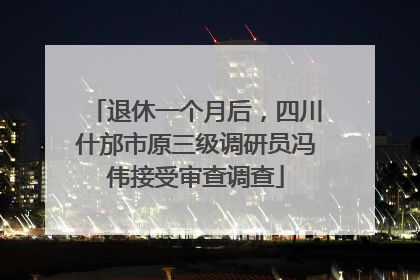 退休一个月后，四川什邡市原三级调研员冯伟接受审查调查