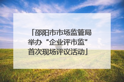邵阳市市场监管局举办“企业评市监”首次现场评议活动
