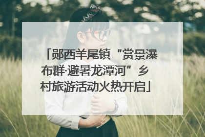 郧西羊尾镇“赏景瀑布群·避暑龙潭河”乡村旅游活动火热开启