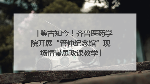 鉴古知今！齐鲁医药学院开展“管仲纪念馆”现场情景思政课教学