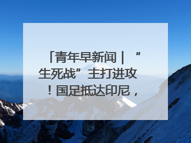 青年早新闻｜“生死战”主打进攻！国足抵达印尼，主教练发声