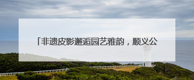 非遗皮影邂逅园艺雅韵，顺义公园演绎家门口的“诗与远方”