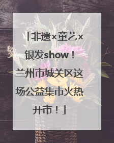 非遗×童艺×银发show！兰州市城关区这场公益集市火热开市！