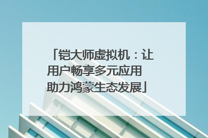 铠大师虚拟机：让用户畅享多元应用 助力鸿蒙生态发展