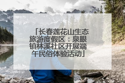 长春莲花山生态旅游度假区：泉眼镇林溪社区开展端午民俗体验活动