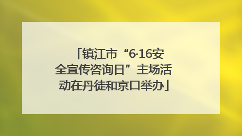 镇江市“6·16安全宣传咨询日”主场活动在丹徒和京口举办