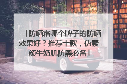 防晒霜哪个牌子的防晒效果好？推荐十款，伪素颜牛奶肌防黑必备