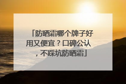 防晒霜哪个牌子好用又便宜？口碑公认，不踩坑防晒霜