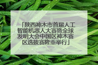 陕西神木市首届人工智能机器人大赛暨全球发明大会中国区神木赛区选拔赛隆重举行