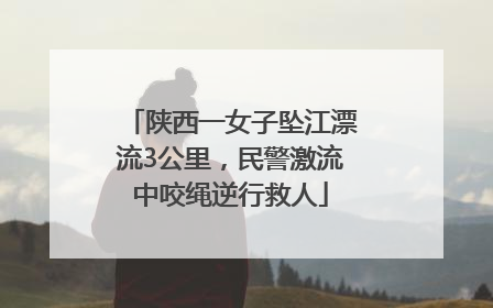 陕西一女子坠江漂流3公里，民警激流中咬绳逆行救人