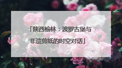 陕西榆林：波罗古堡与非遗剪纸的时空对话