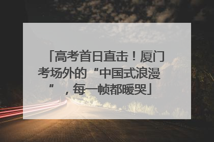 高考首日直击！厦门考场外的“中国式浪漫”，每一帧都暖哭