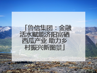 鲁信集团：金融活水赋能济阳富硒西瓜产业 助力乡村振兴新图景