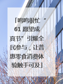 鸣鸣很忙“61 愿望成真节”引爆全民参与，让普惠零食消费体验触手可及
