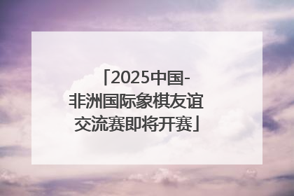 2025中国-非洲国际象棋友谊交流赛即将开赛