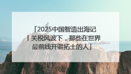2025中国智造出海记丨关税风波下，那些在世界最前线开疆拓土的人