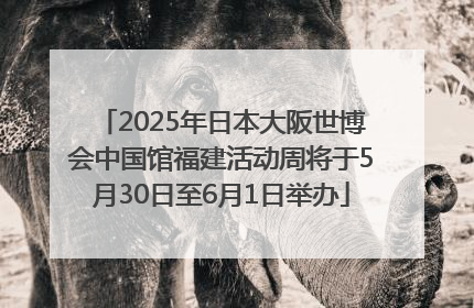 2025年日本大阪世博会中国馆福建活动周将于5月30日至6月1日举办