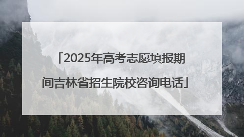 2025年高考志愿填报期间吉林省招生院校咨询电话
