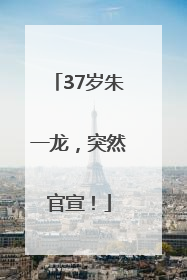 37岁朱一龙，突然官宣！