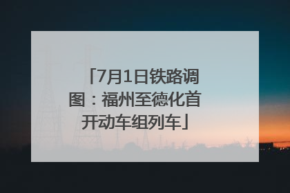 7月1日铁路调图：福州至德化首开动车组列车