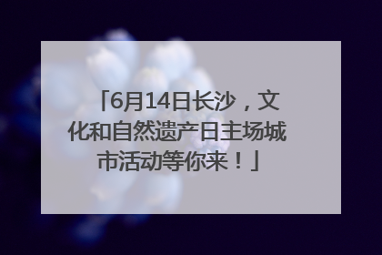 6月14日长沙，文化和自然遗产日主场城市活动等你来！