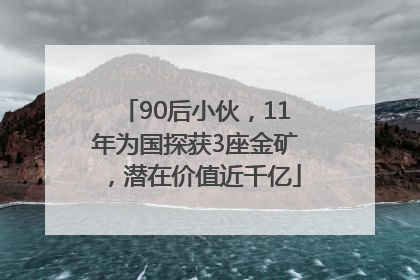 90后小伙，11年为国探获3座金矿，潜在价值近千亿